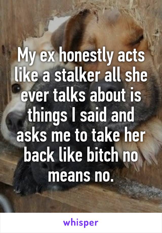 My ex honestly acts like a stalker all she ever talks about is things I said and asks me to take her back like bitch no means no.