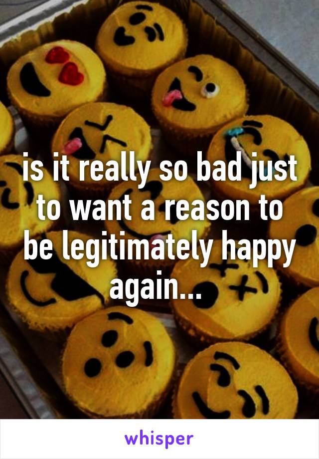 is it really so bad just to want a reason to be legitimately happy again... 