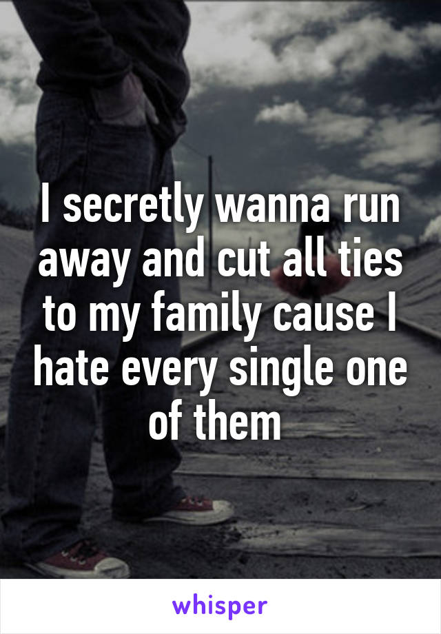 I secretly wanna run away and cut all ties to my family cause I hate every single one of them 