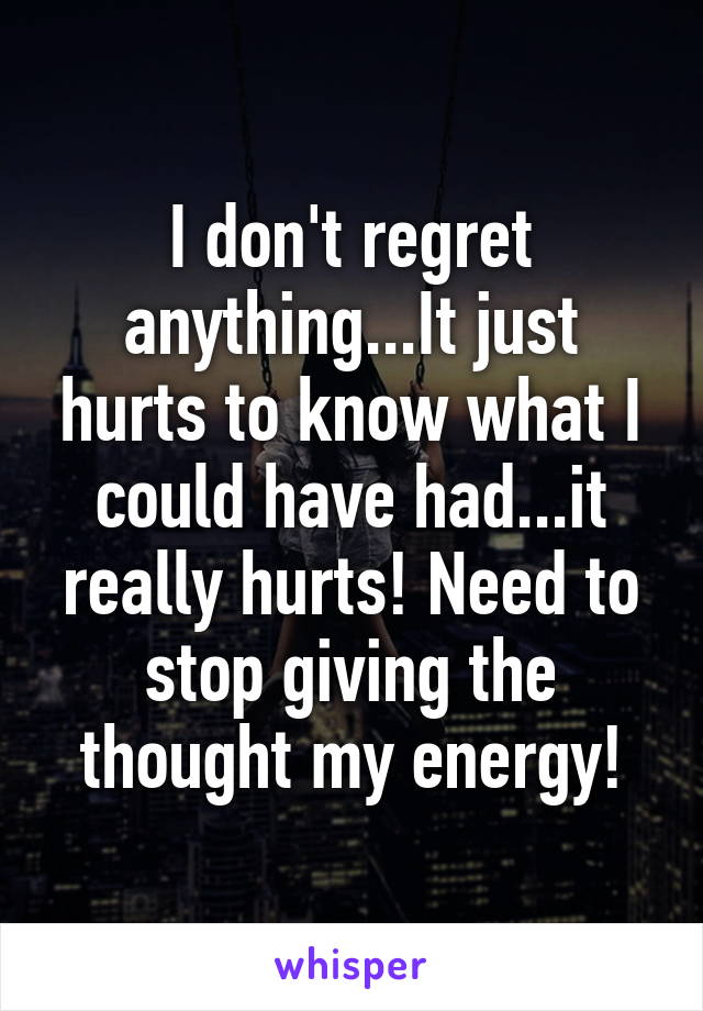 I don't regret anything...It just hurts to know what I could have had...it really hurts! Need to stop giving the thought my energy!