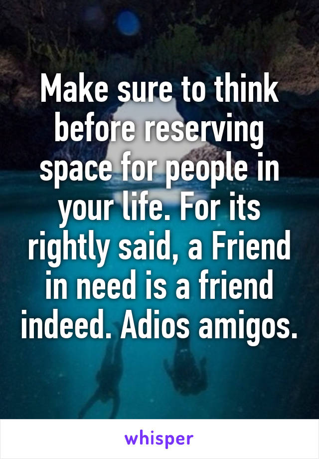 Make sure to think before reserving space for people in your life. For its rightly said, a Friend in need is a friend indeed. Adios amigos. 