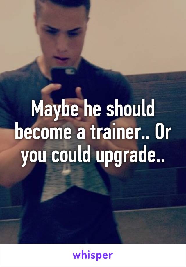 Maybe he should become a trainer.. Or you could upgrade..