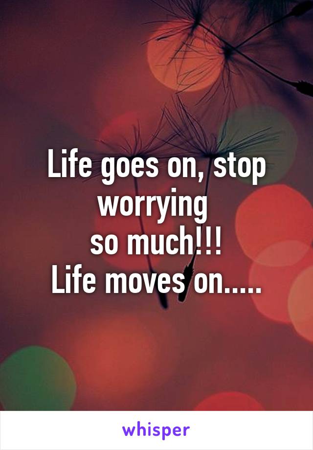 Life goes on, stop worrying 
so much!!!
Life moves on.....