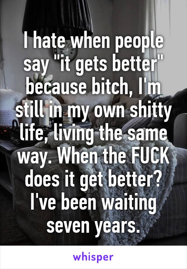 I hate when people say "it gets better" because bitch, I'm still in my own shitty life, living the same way. When the FUCK does it get better? I've been waiting seven years.