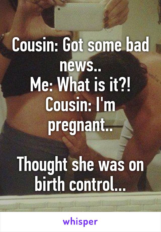 Cousin: Got some bad news..
Me: What is it?!
Cousin: I'm pregnant..

Thought she was on birth control...