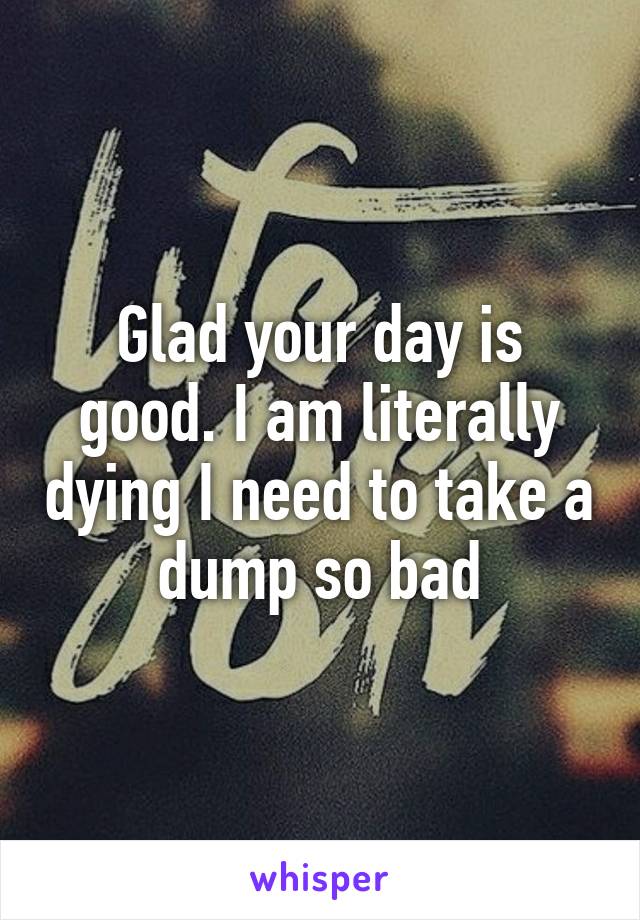 Glad your day is good. I am literally dying I need to take a dump so bad