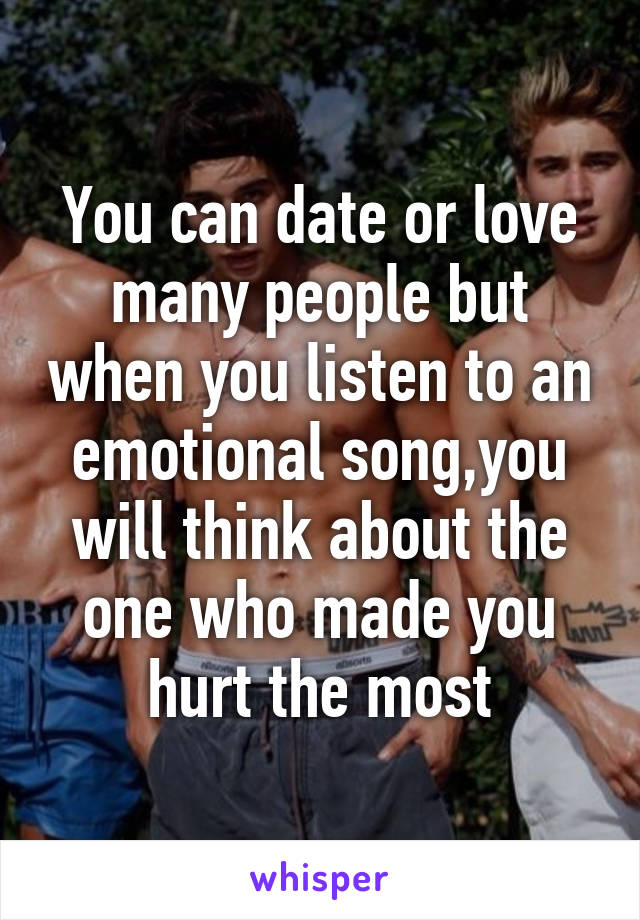 You can date or love many people but when you listen to an emotional song,you will think about the one who made you hurt the most