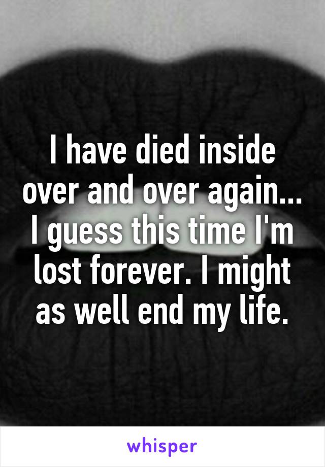 I have died inside over and over again... I guess this time I'm lost forever. I might as well end my life.