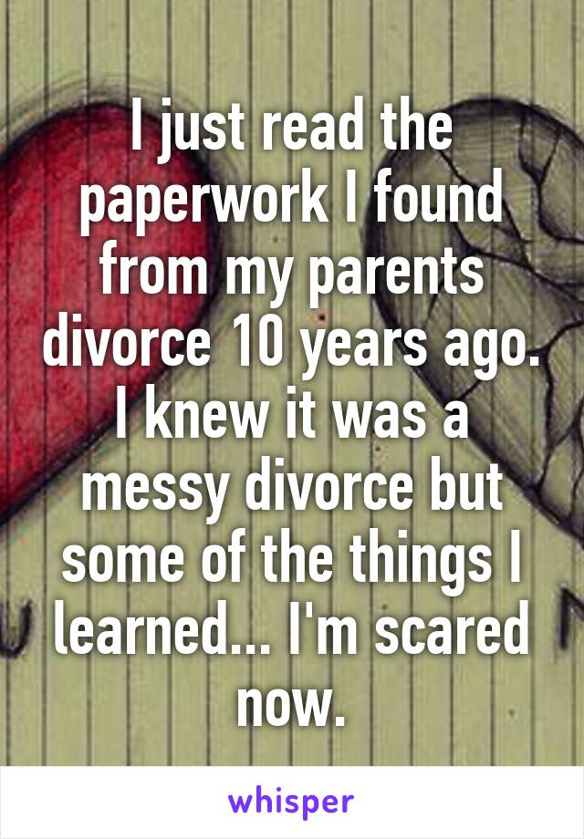 I just read the paperwork I found from my parents divorce 10 years ago. I knew it was a messy divorce but some of the things I learned... I'm scared now.