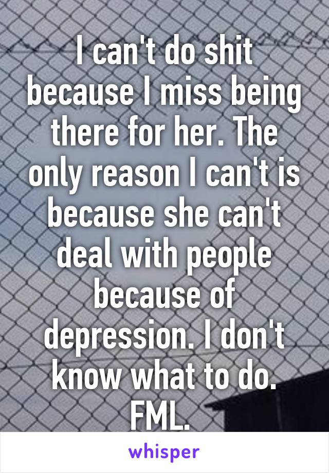 I can't do shit because I miss being there for her. The only reason I can't is because she can't deal with people because of depression. I don't know what to do. FML. 