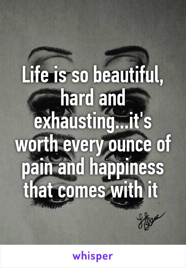 Life is so beautiful, hard and exhausting...it's worth every ounce of pain and happiness that comes with it 