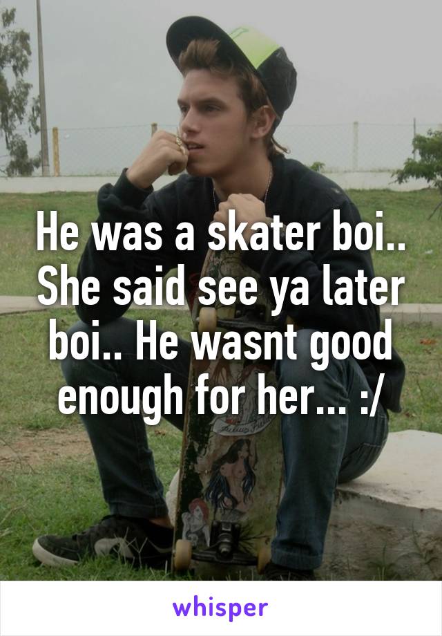 He was a skater boi.. She said see ya later boi.. He wasnt good enough for her... :/