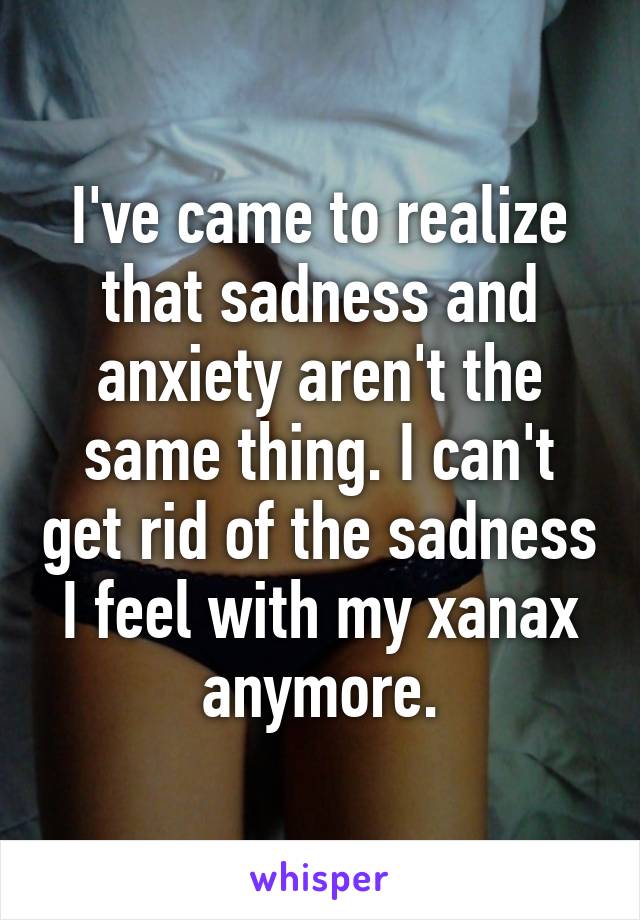 I've came to realize that sadness and anxiety aren't the same thing. I can't get rid of the sadness I feel with my xanax anymore.