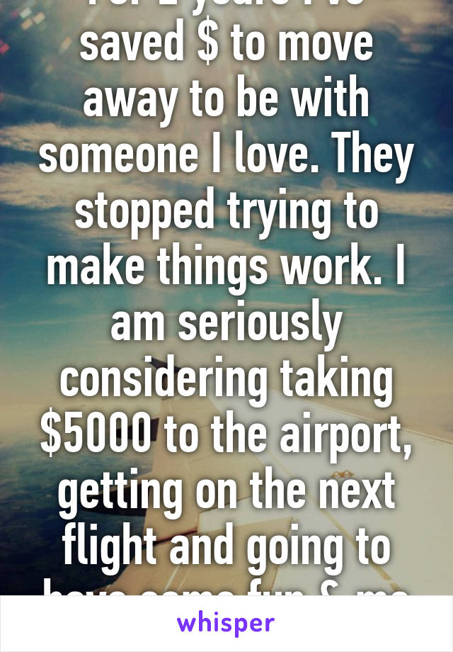 For 2 years I've saved $ to move away to be with someone I love. They stopped trying to make things work. I am seriously considering taking $5000 to the airport, getting on the next flight and going to have some fun & me time.