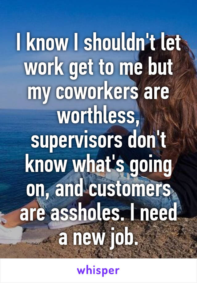 I know I shouldn't let work get to me but my coworkers are worthless, supervisors don't know what's going on, and customers are assholes. I need a new job.