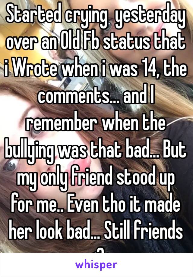 Started crying  yesterday over an Old Fb status that i Wrote when i was 14, the comments... and I remember when the bullying was that bad... But my only friend stood up for me.. Even tho it made her look bad... Still friends <3