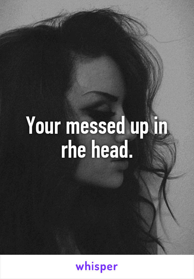 Your messed up in rhe head.