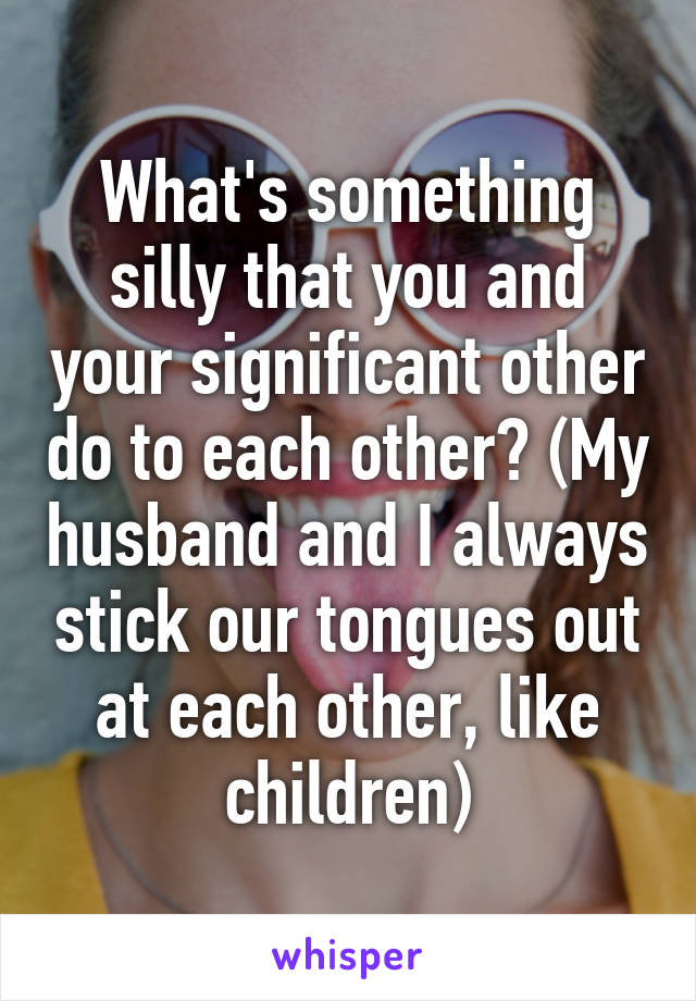 What's something silly that you and your significant other do to each other? (My husband and I always stick our tongues out at each other, like children)