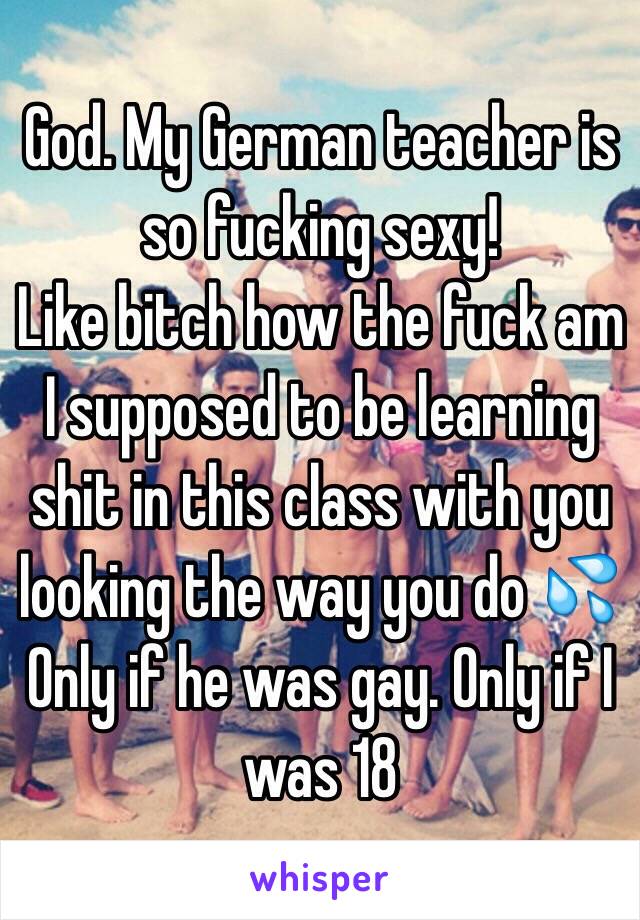 God. My German teacher is so fucking sexy! 
Like bitch how the fuck am I supposed to be learning shit in this class with you looking the way you do 💦 
Only if he was gay. Only if I was 18