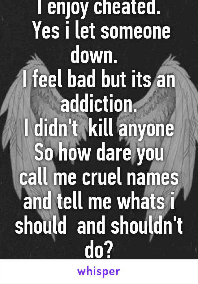 I enjoy cheated.
 Yes i let someone down.  
I feel bad but its an addiction.
I didn't  kill anyone
So how dare you call me cruel names and tell me whats i should  and shouldn't do?
Its my life.