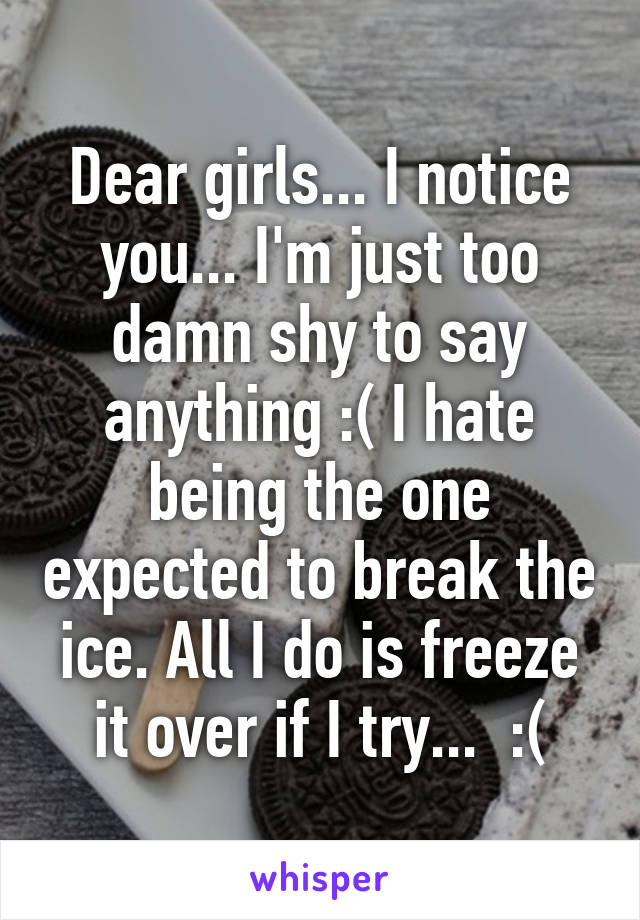 Dear girls... I notice you... I'm just too damn shy to say anything :( I hate being the one expected to break the ice. All I do is freeze it over if I try...  :(