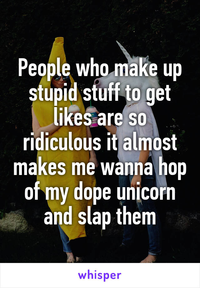 People who make up stupid stuff to get likes are so ridiculous it almost makes me wanna hop of my dope unicorn and slap them