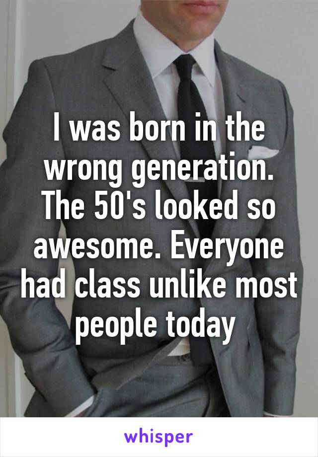 I was born in the wrong generation. The 50's looked so awesome. Everyone had class unlike most people today 