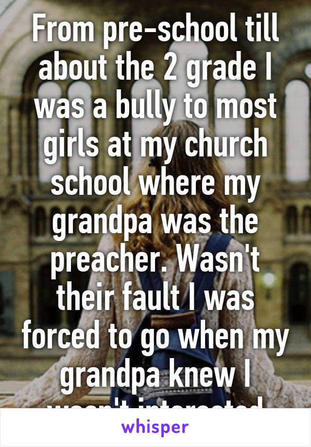 From pre-school till about the 2 grade I was a bully to most girls at my church school where my grandpa was the preacher. Wasn't their fault I was forced to go when my grandpa knew I wasn't interested