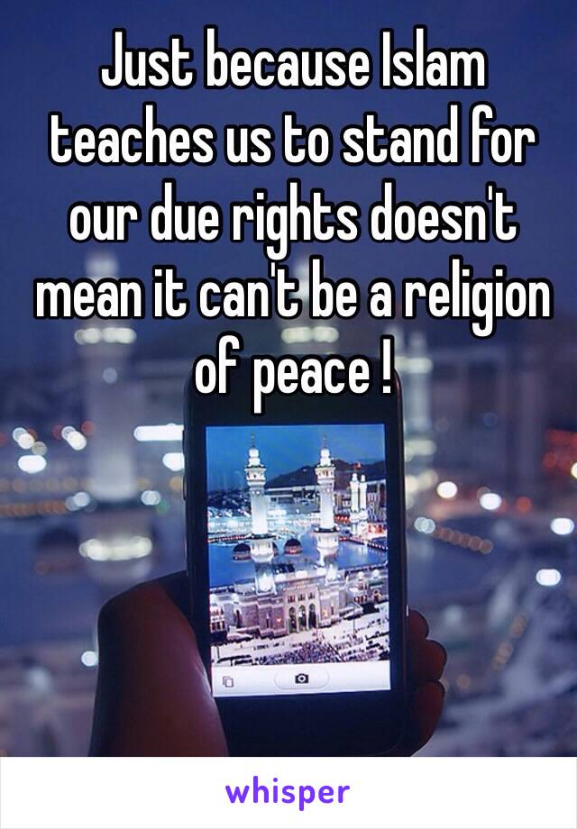 Just because Islam teaches us to stand for our due rights doesn't mean it can't be a religion of peace !