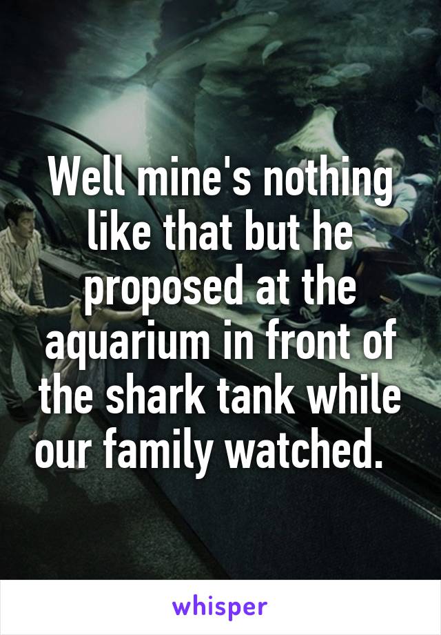 Well mine's nothing like that but he proposed at the aquarium in front of the shark tank while our family watched.  