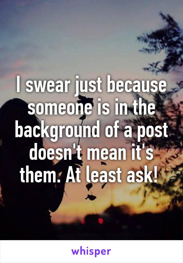 I swear just because someone is in the background of a post doesn't mean it's them. At least ask! 