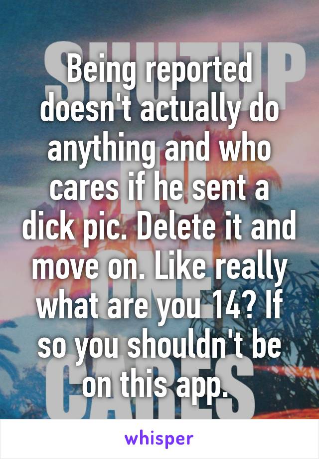 Being reported doesn't actually do anything and who cares if he sent a dick pic. Delete it and move on. Like really what are you 14? If so you shouldn't be on this app. 