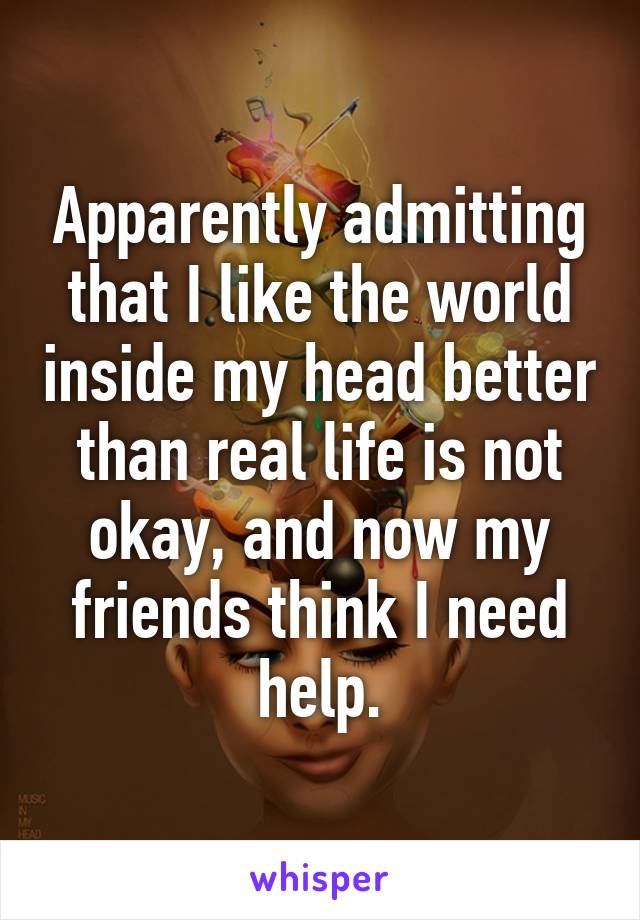 Apparently admitting that I like the world inside my head better than real life is not okay, and now my friends think I need help.