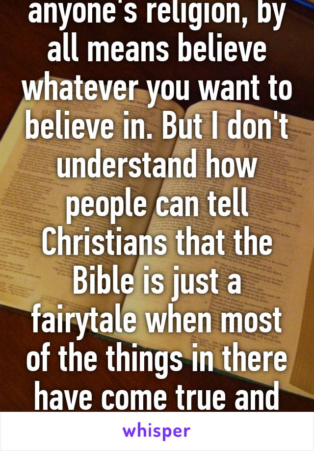 I'm not knocking anyone's religion, by all means believe whatever you want to believe in. But I don't understand how people can tell Christians that the Bible is just a fairytale when most of the things in there have come true and some are happening now. Read it. 