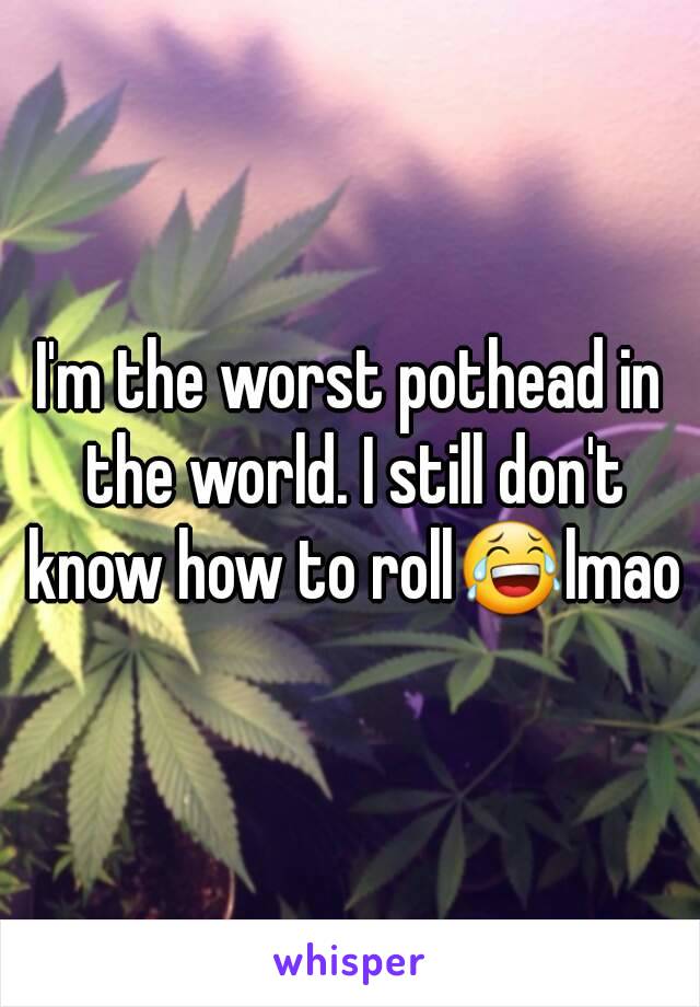 I'm the worst pothead in the world. I still don't know how to roll😂lmao