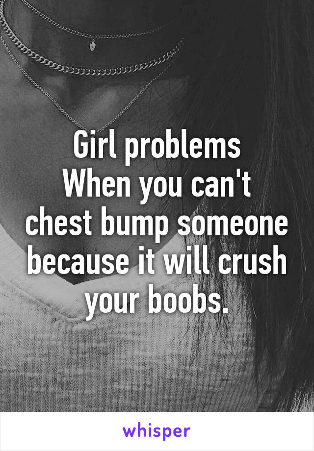 Girl problems
When you can't chest bump someone because it will crush your boobs.