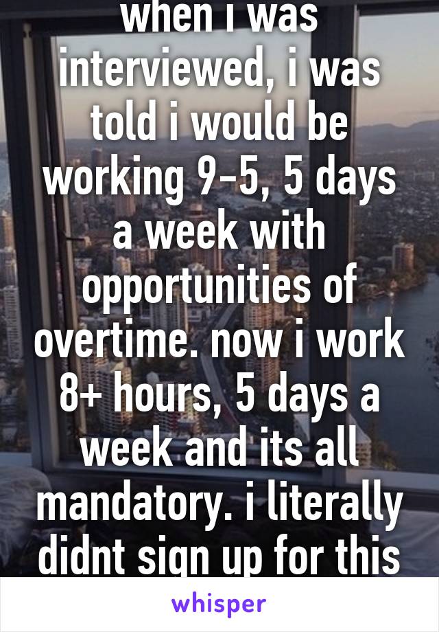 when i was interviewed, i was told i would be working 9-5, 5 days a week with opportunities of overtime. now i work 8+ hours, 5 days a week and its all mandatory. i literally didnt sign up for this bullshit. (((((((((((((((: