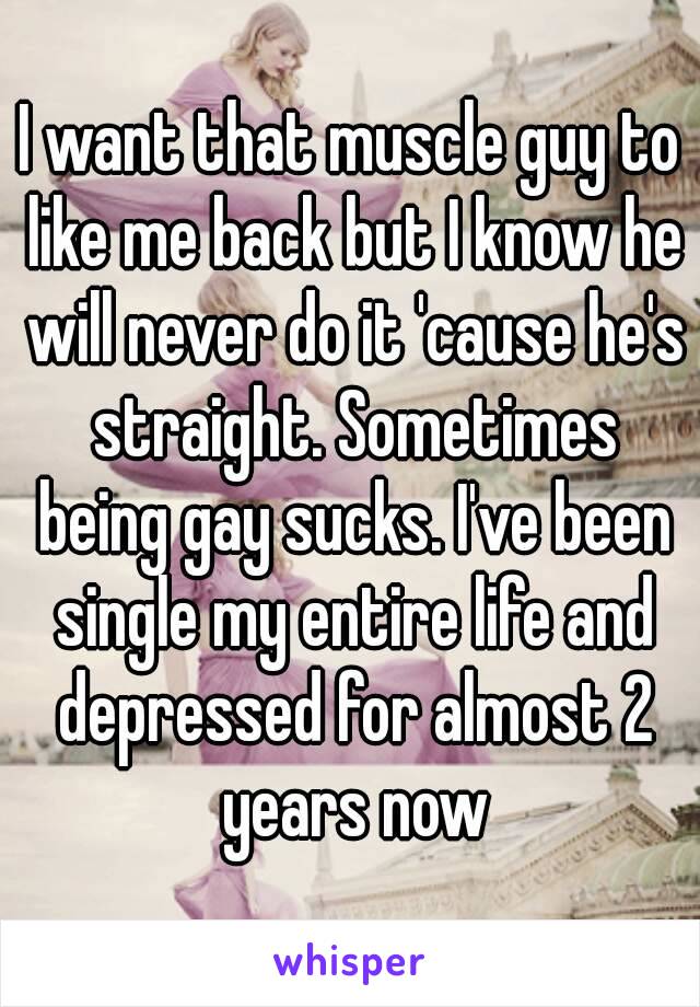 I want that muscle guy to like me back but I know he will never do it 'cause he's straight. Sometimes being gay sucks. I've been single my entire life and depressed for almost 2 years now