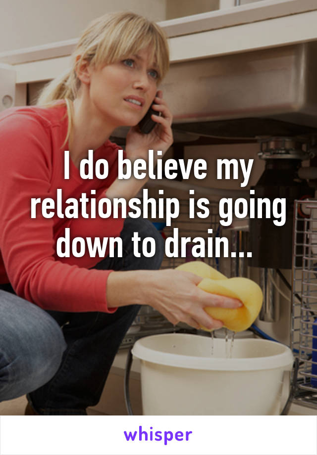 I do believe my relationship is going down to drain... 
