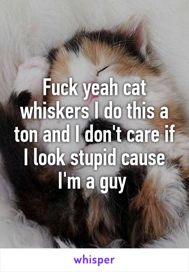 Fuck yeah cat whiskers I do this a ton and I don't care if I look stupid cause I'm a guy 