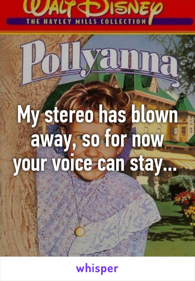 My stereo has blown away, so for now your voice can stay... 