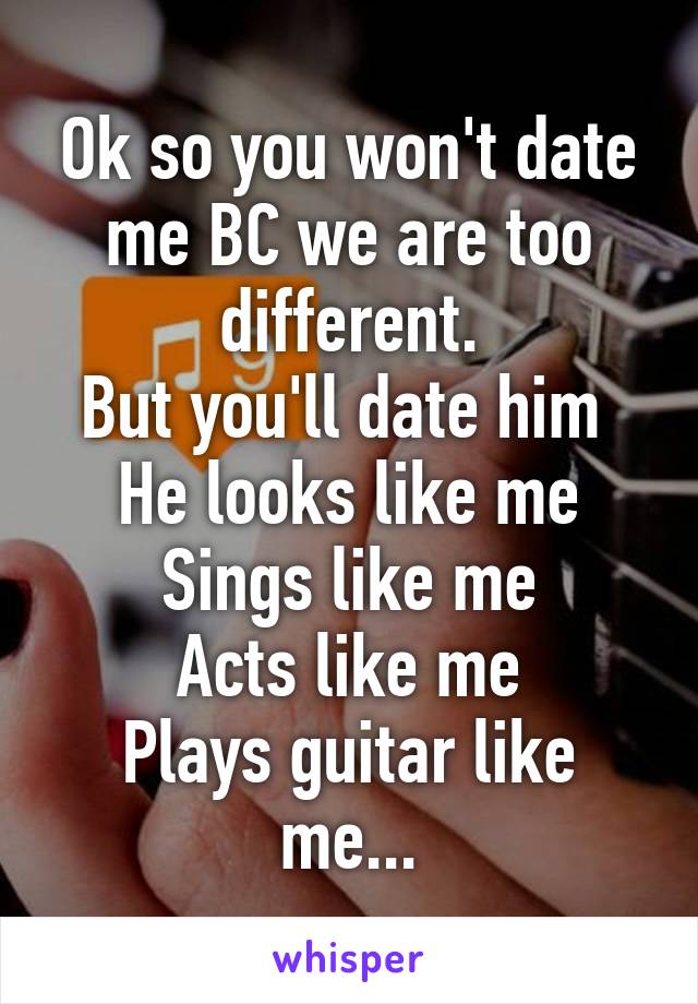 Ok so you won't date me BC we are too different.
But you'll date him 
He looks like me
Sings like me
Acts like me
Plays guitar like me...