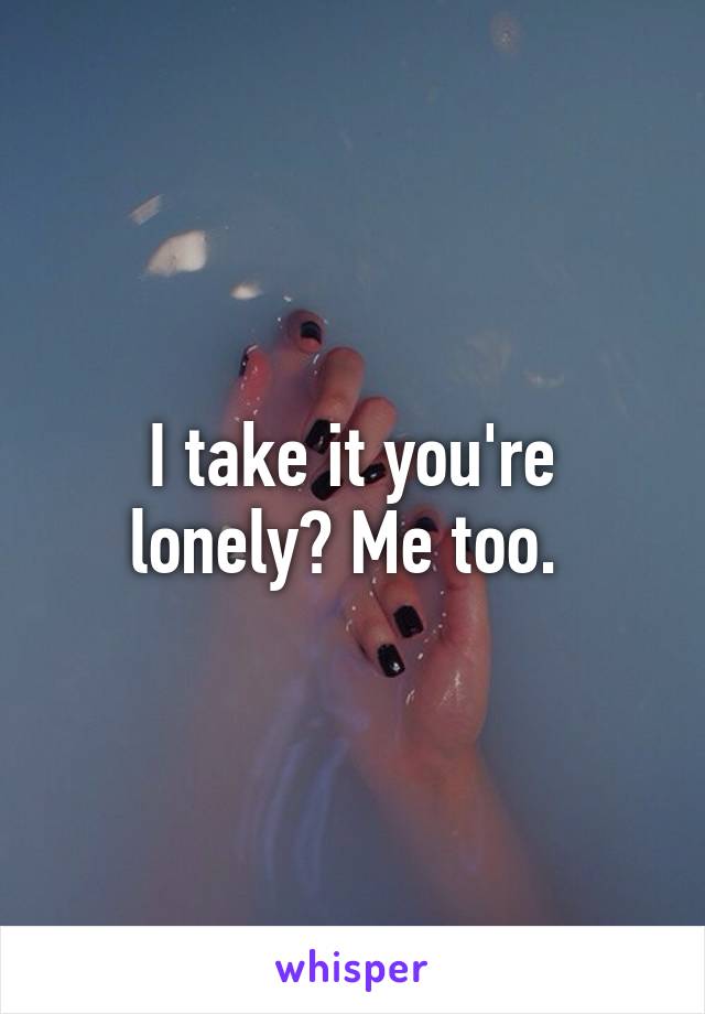 I take it you're lonely? Me too. 