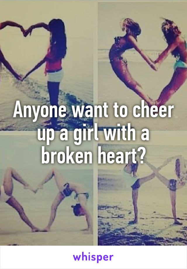 Anyone want to cheer up a girl with a broken heart?