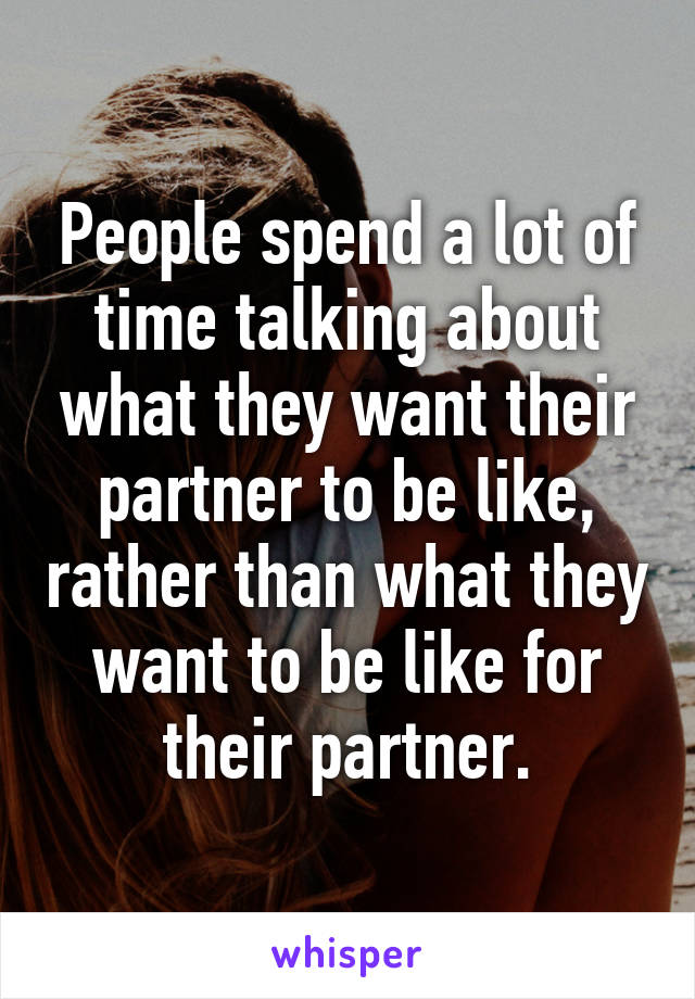 People spend a lot of time talking about what they want their partner to be like, rather than what they want to be like for their partner.