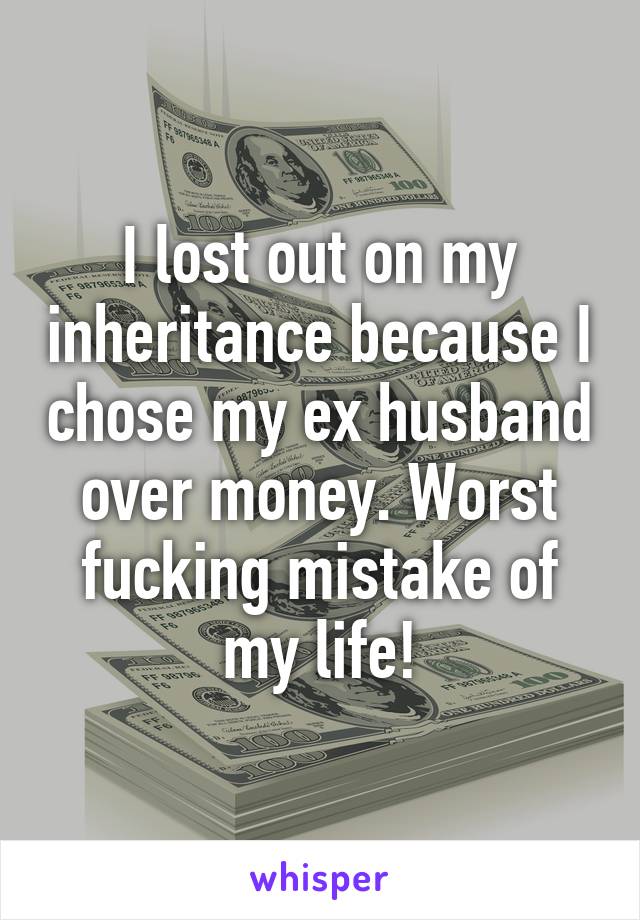 I lost out on my inheritance because I chose my ex husband over money. Worst fucking mistake of my life!