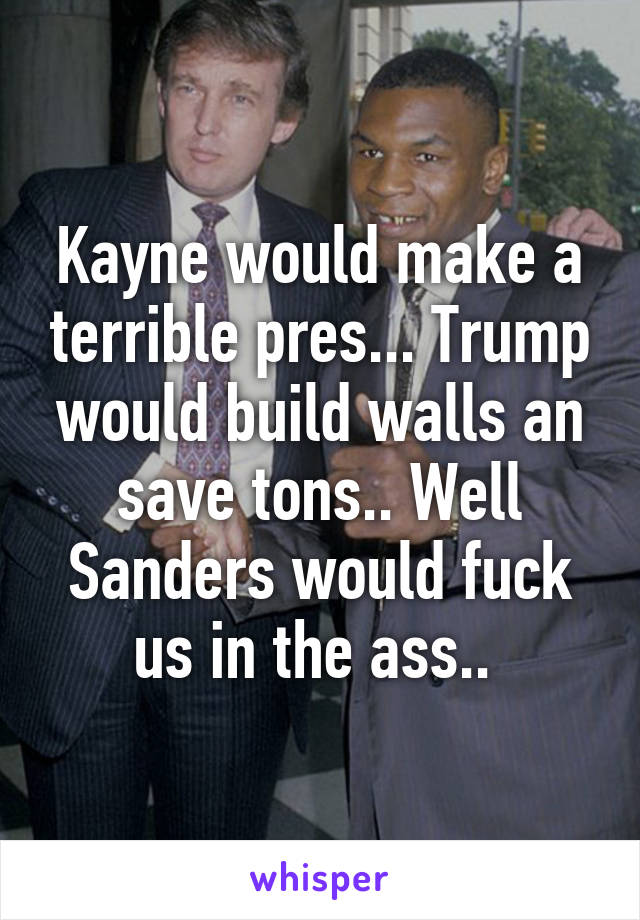 Kayne would make a terrible pres... Trump would build walls an save tons.. Well Sanders would fuck us in the ass.. 