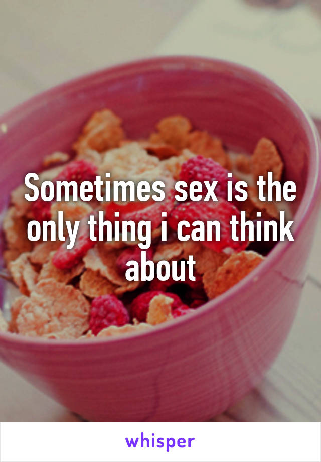 Sometimes sex is the only thing i can think about