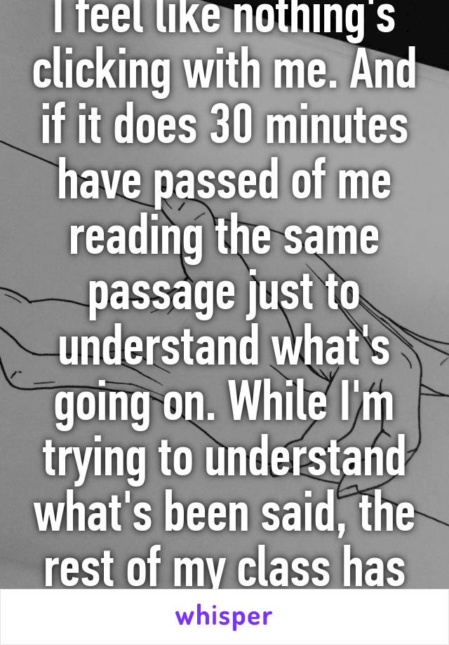 I feel like nothing's clicking with me. And if it does 30 minutes have passed of me reading the same passage just to understand what's going on. While I'm trying to understand what's been said, the rest of my class has gone 10 feet ahead.