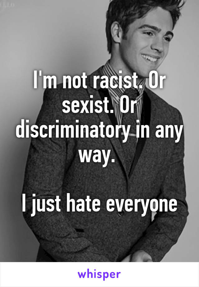 I'm not racist. Or sexist. Or discriminatory in any way. 

I just hate everyone